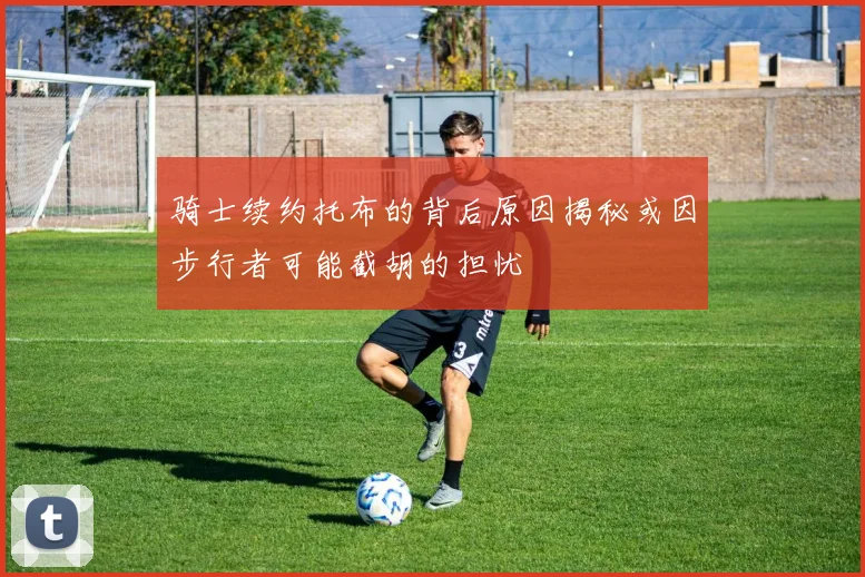 骑士续约托布的背后原因揭秘或因步行者可能截胡的担忧