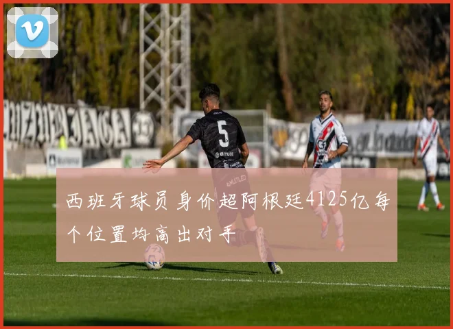 西班牙球员身价超阿根廷4125亿每个位置均高出对手